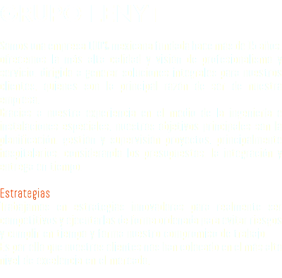 GRUPO LENYT Somos una empresa 100% mexicana fundada hace más de 15 años; ofrecemos la más alta calidad y visión de profesionalismo y servicio, dirigido a generar soluciones integrales para nuestros clientes, quienes son la principal razón de ser de nuestra empresa. Gracias a nuestra experiencia en el medio de la ingeniería e instalaciones especiales, nuestros objetivos principales son la planificación, gestión y supervisión proyectos, principalmente hospitalarios, considerando los presupuestos, la integración y entrega en tiempo. Estrategias Trabajamos en estrategias innovadoras para realmente ser competitivos y ejecutarlas de forma ordenada para evitar riesgos y cumplir en tiempo y forma nuestro compromiso de trabajo. Es por ello que nuestros clientes nos han colocado en el más alto nivel de excelencia en el mercado.